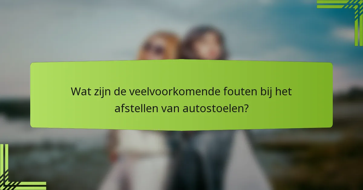 Wat zijn de veelvoorkomende fouten bij het afstellen van autostoelen?