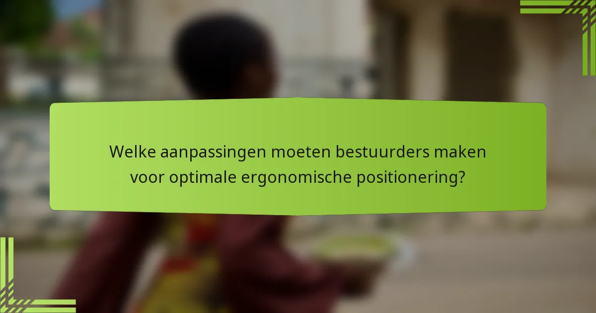 Welke aanpassingen moeten bestuurders maken voor optimale ergonomische positionering?