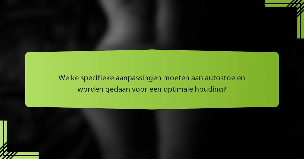 Welke specifieke aanpassingen moeten aan autostoelen worden gedaan voor een optimale houding?